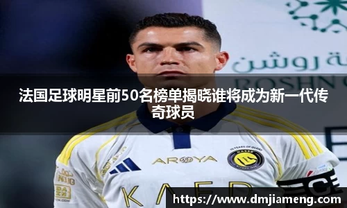 法国足球明星前50名榜单揭晓谁将成为新一代传奇球员